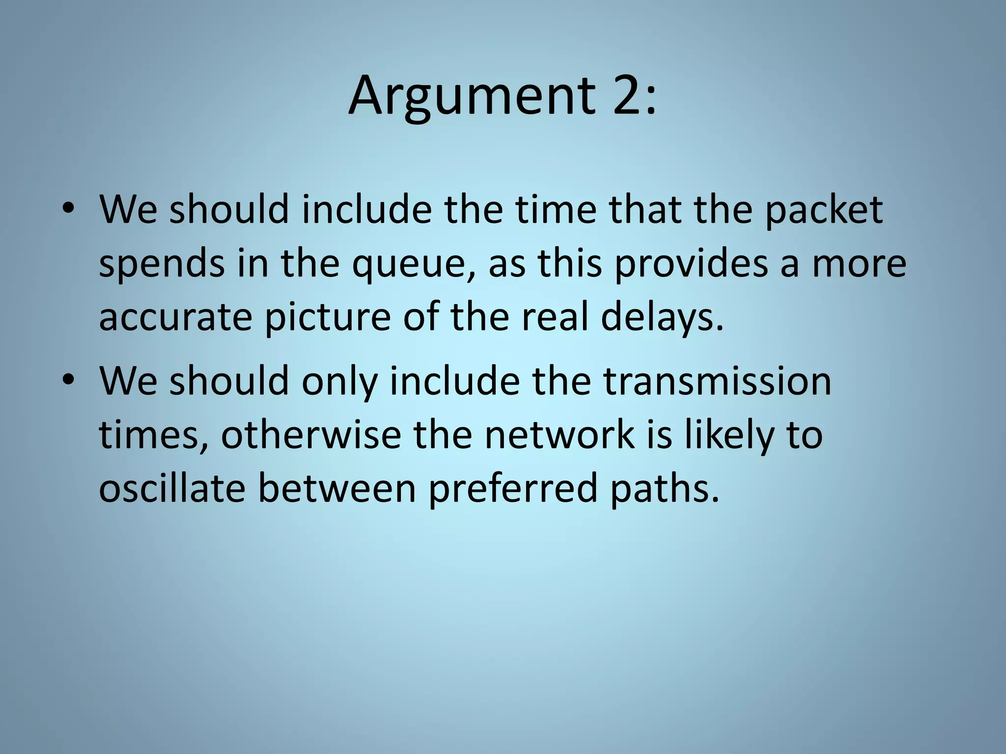 Argument 2:
• We should include the time that the packet
spends in the queue, as this provides a more
accurate picture of the real delays.
• We should only include the transmission
times, otherwise the network is likely to
oscillate between preferred paths.
 