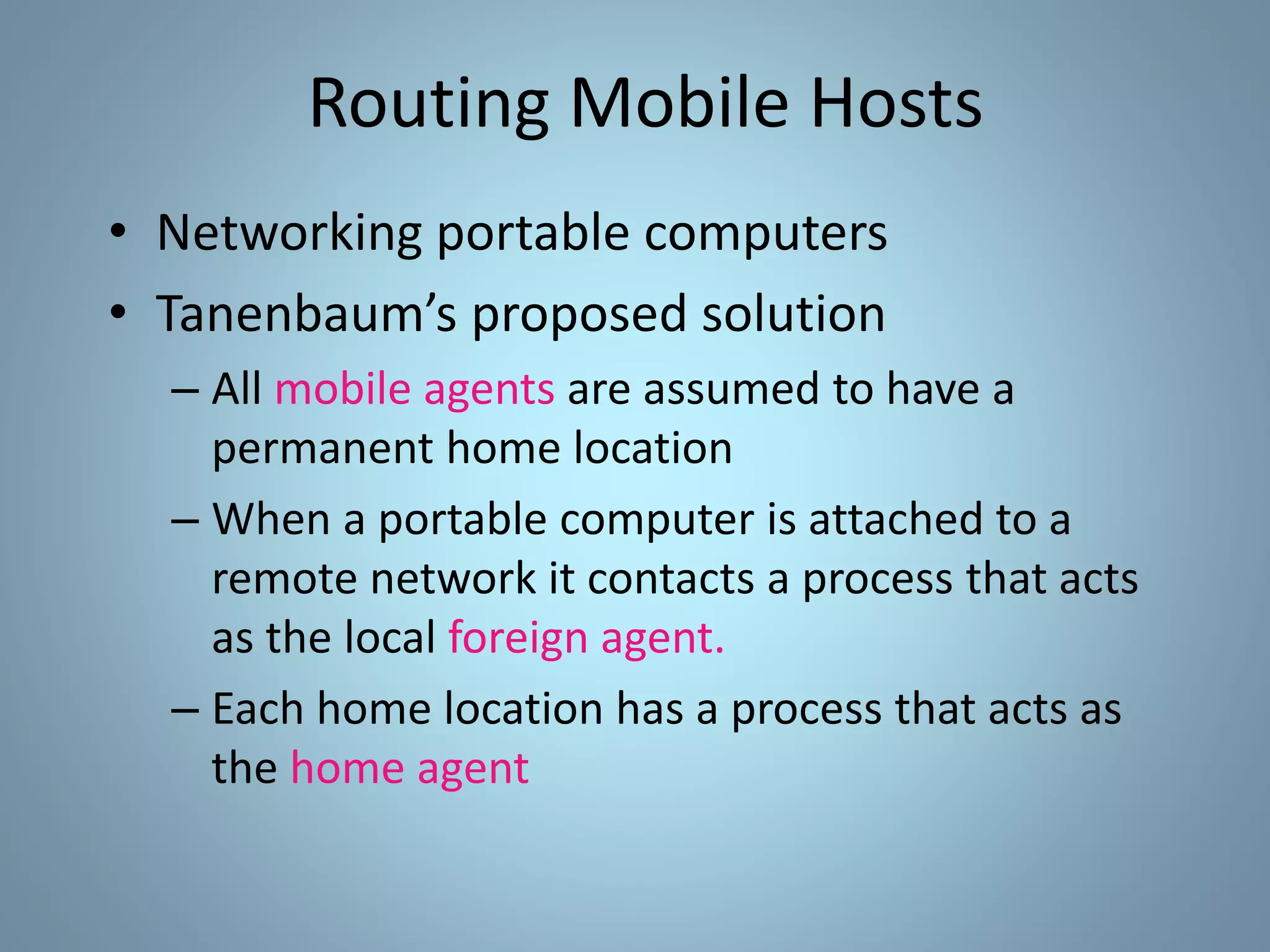 Routing Mobile Hosts
• Networking portable computers
• Tanenbaum’s proposed solution
– All mobile agents are assumed to have a
permanent home location
– When a portable computer is attached to a
remote network it contacts a process that acts
as the local foreign agent.
– Each home location has a process that acts as
the home agent
 
