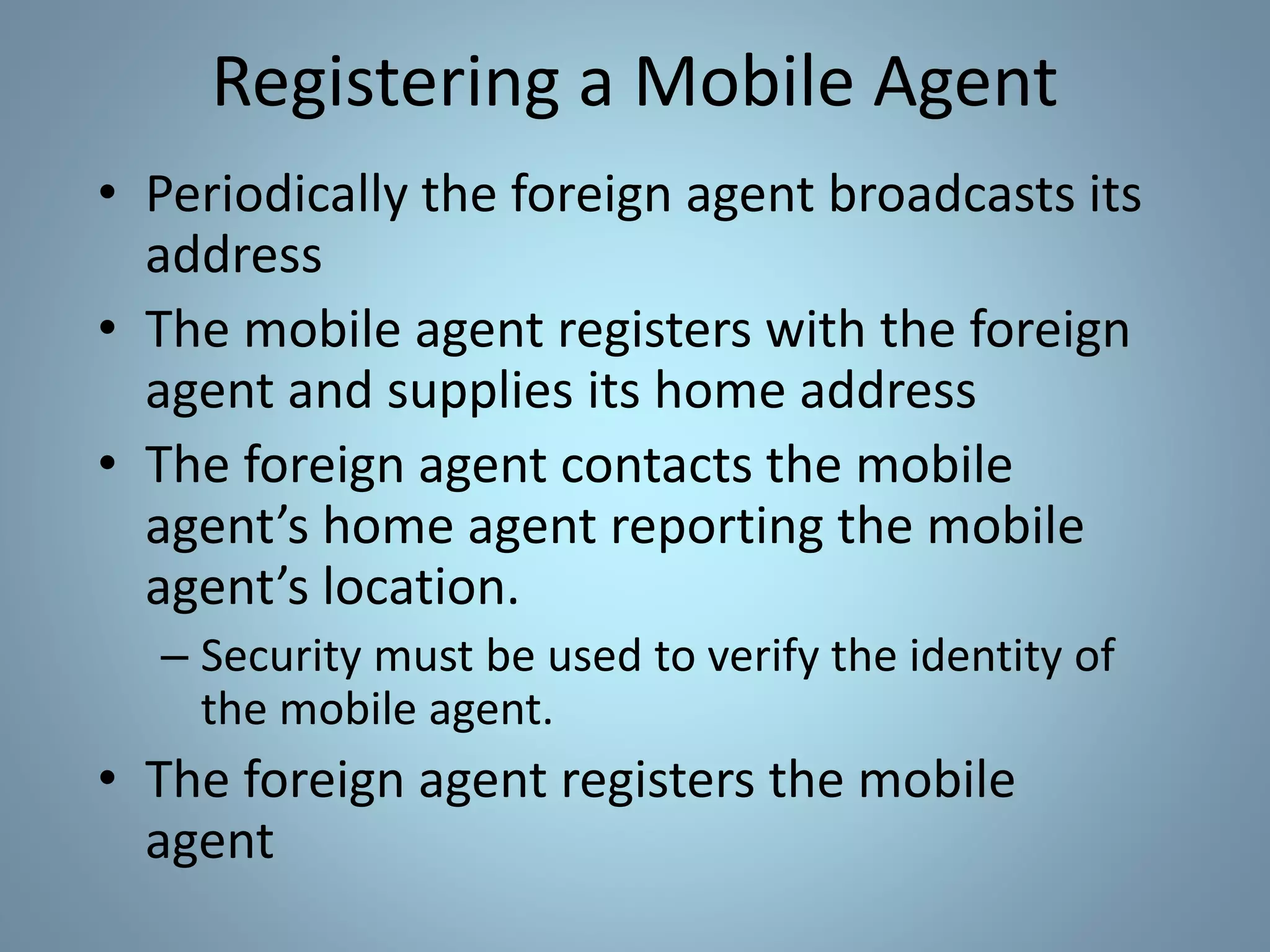 Registering a Mobile Agent
• Periodically the foreign agent broadcasts its
address
• The mobile agent registers with the foreign
agent and supplies its home address
• The foreign agent contacts the mobile
agent’s home agent reporting the mobile
agent’s location.
– Security must be used to verify the identity of
the mobile agent.
• The foreign agent registers the mobile
agent
 