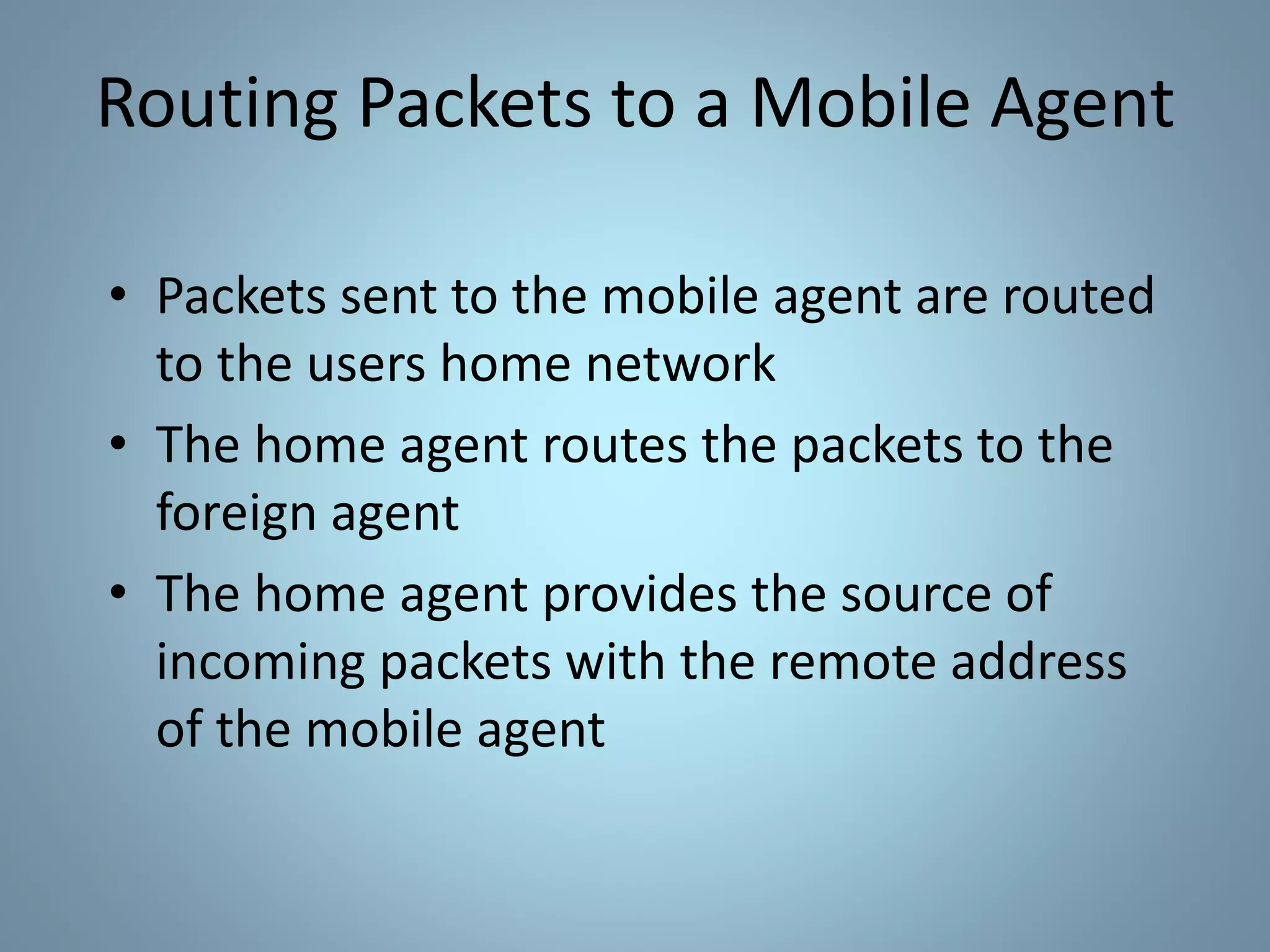 Routing Packets to a Mobile Agent
• Packets sent to the mobile agent are routed
to the users home network
• The home agent routes the packets to the
foreign agent
• The home agent provides the source of
incoming packets with the remote address
of the mobile agent
 