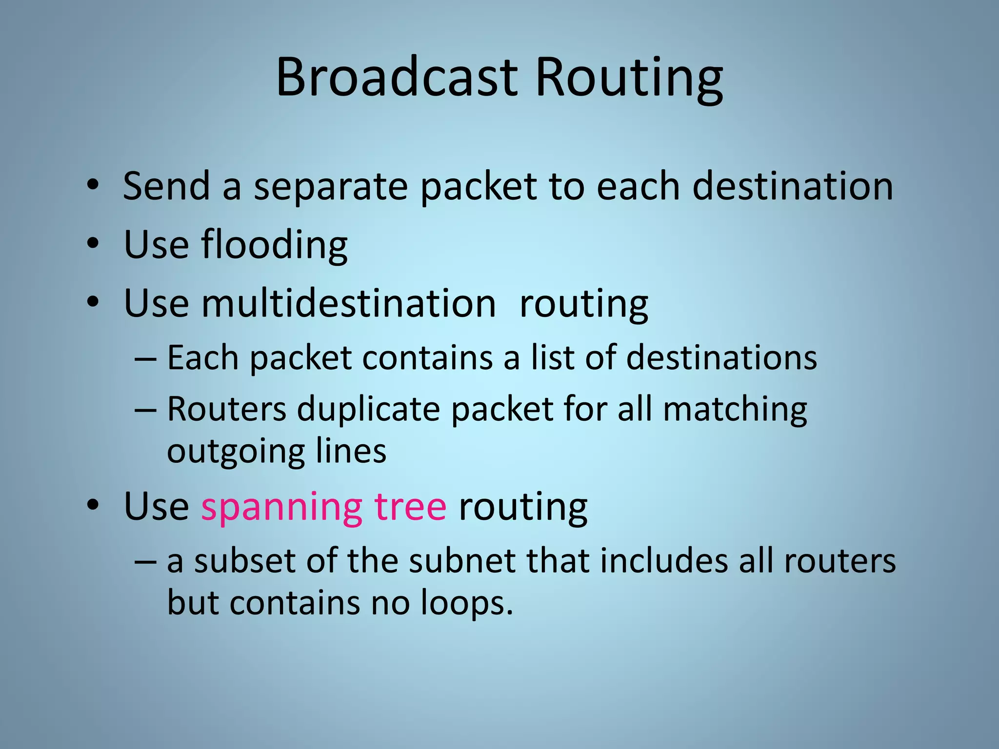 Broadcast Routing
• Send a separate packet to each destination
• Use flooding
• Use multidestination routing
– Each packet contains a list of destinations
– Routers duplicate packet for all matching
outgoing lines
• Use spanning tree routing
– a subset of the subnet that includes all routers
but contains no loops.
 
