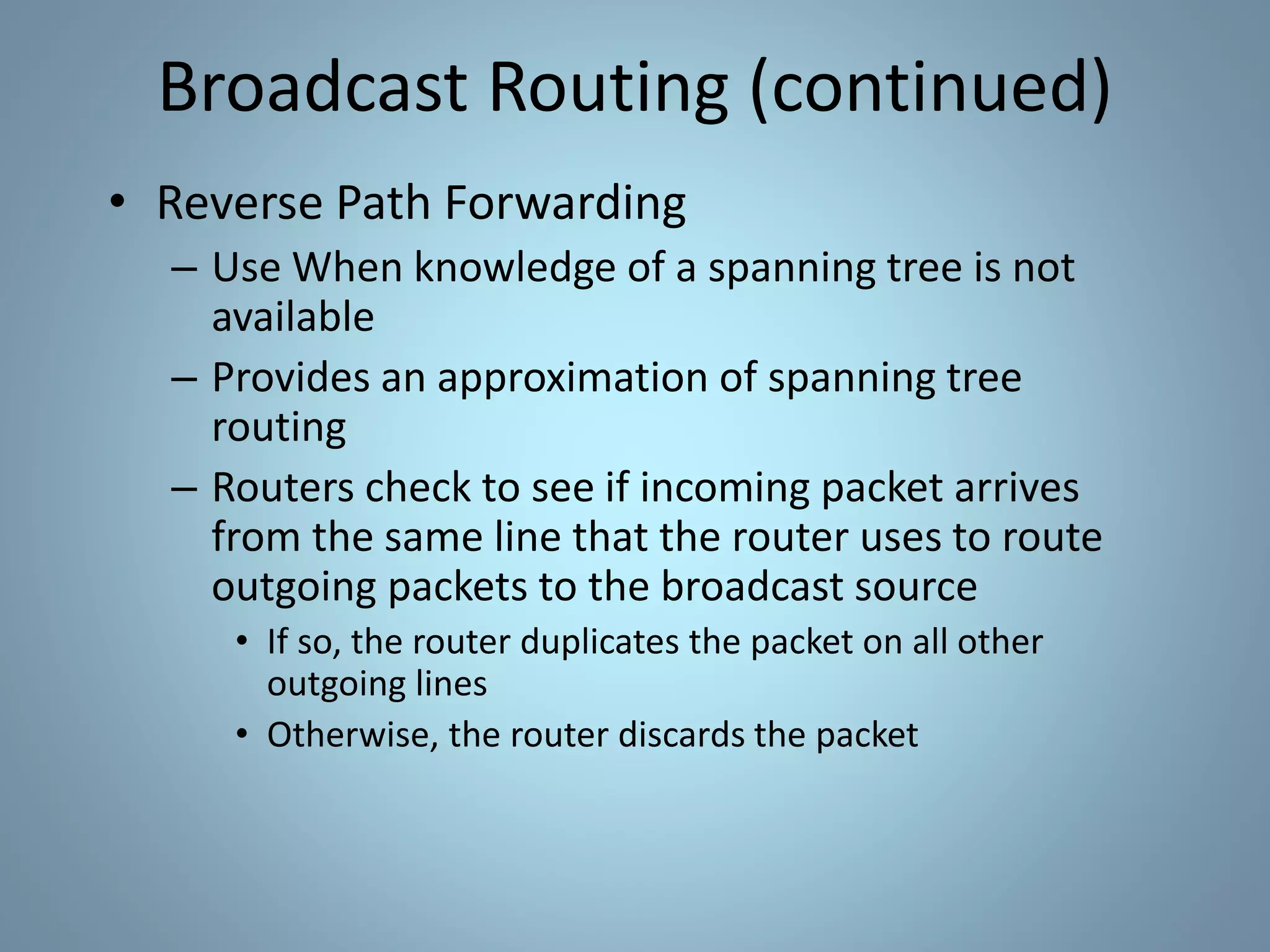 Broadcast Routing (continued)
• Reverse Path Forwarding
– Use When knowledge of a spanning tree is not
available
– Provides an approximation of spanning tree
routing
– Routers check to see if incoming packet arrives
from the same line that the router uses to route
outgoing packets to the broadcast source
• If so, the router duplicates the packet on all other
outgoing lines
• Otherwise, the router discards the packet
 