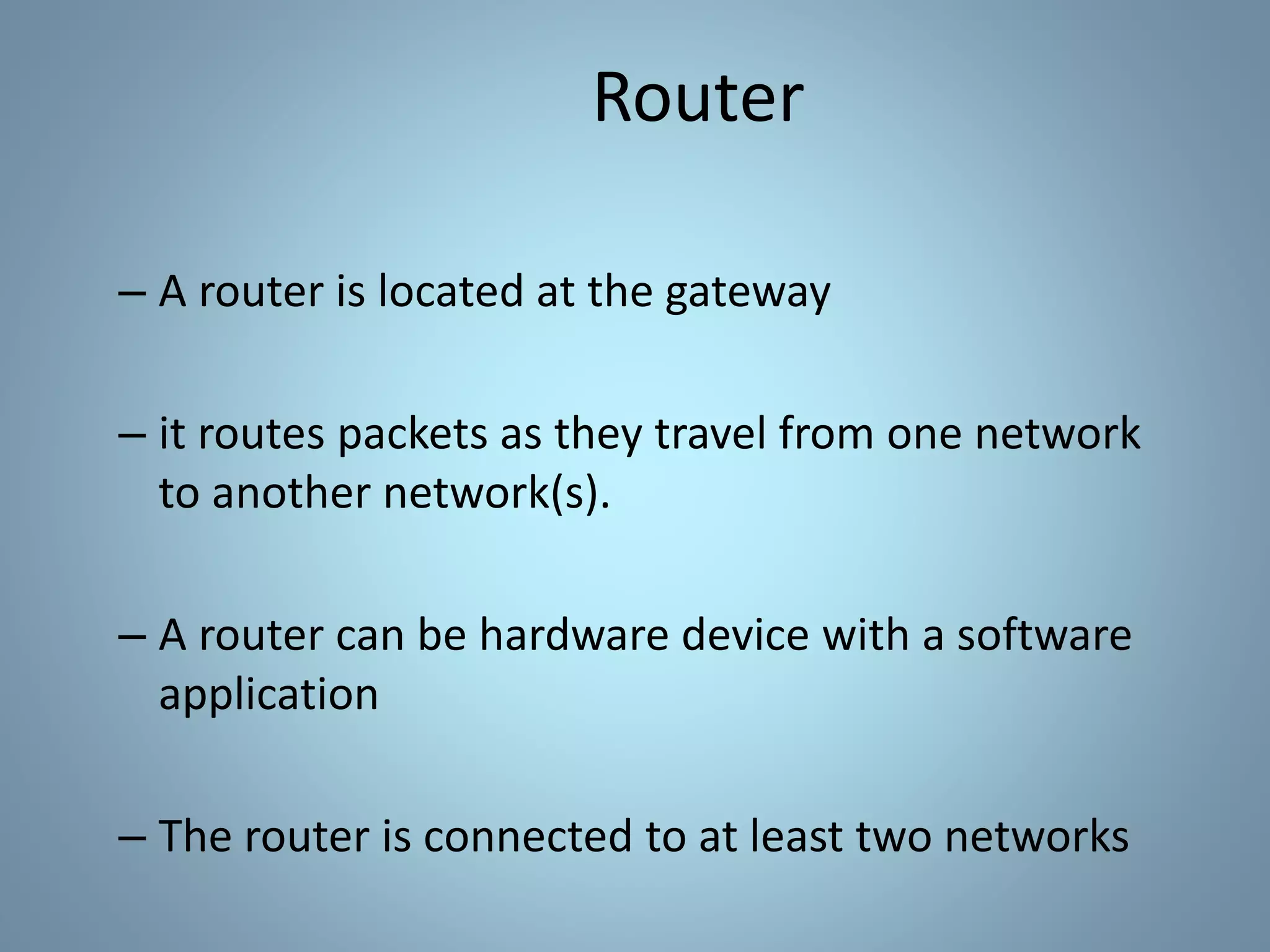 Router
– A router is located at the gateway
– it routes packets as they travel from one network
to another network(s).
– A router can be hardware device with a software
application
– The router is connected to at least two networks
 