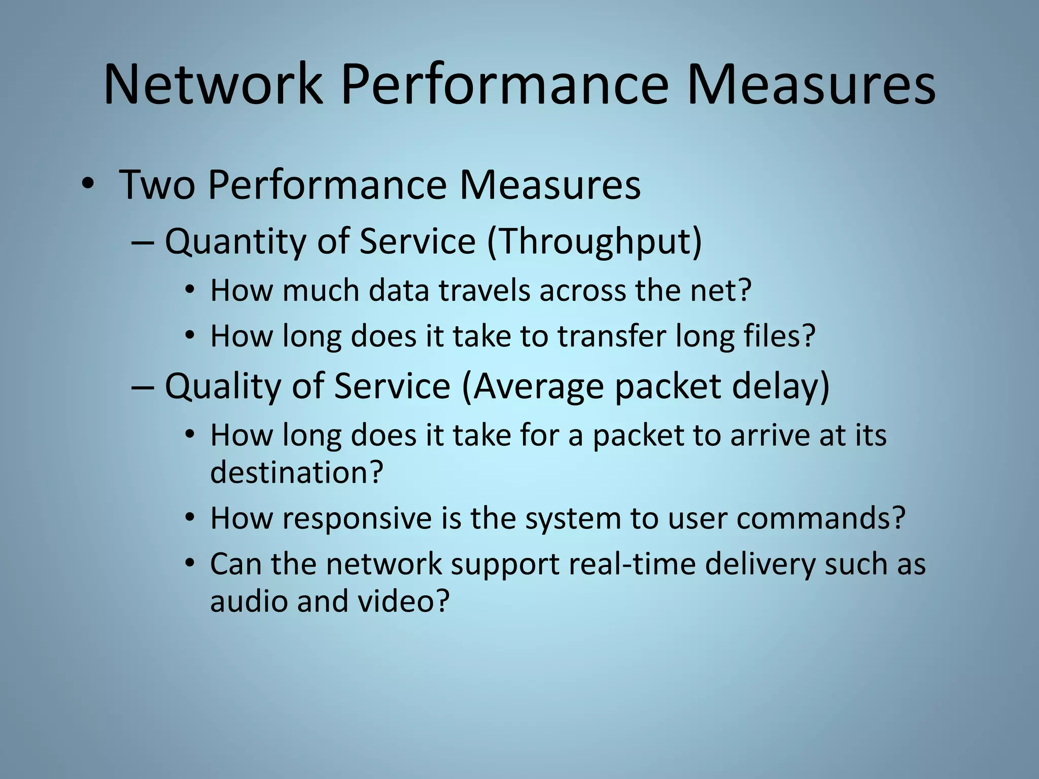 Network Performance Measures
• Two Performance Measures
– Quantity of Service (Throughput)
• How much data travels across the net?
• How long does it take to transfer long files?
– Quality of Service (Average packet delay)
• How long does it take for a packet to arrive at its
destination?
• How responsive is the system to user commands?
• Can the network support real-time delivery such as
audio and video?
 