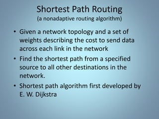 • Given a network topology and a set of
weights describing the cost to send data
across each link in the network
• Find the shortest path from a specified
source to all other destinations in the
network.
• Shortest path algorithm first developed by
E. W. Dijkstra
Shortest Path Routing
(a nonadaptive routing algorithm)
 
