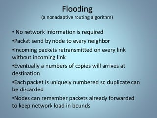 Flooding
(a nonadaptive routing algorithm)
• No network information is required
•Packet send by node to every neighbor
•Incoming packets retransmitted on every link
without incoming link
•Eventually a numbers of copies will arrives at
destination
•Each packet is uniquely numbered so duplicate can
be discarded
•Nodes can remember packets already forwarded
to keep network load in bounds
 