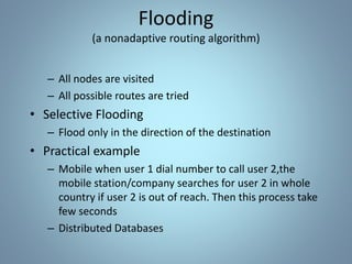 – All nodes are visited
– All possible routes are tried
• Selective Flooding
– Flood only in the direction of the destination
• Practical example
– Mobile when user 1 dial number to call user 2,the
mobile station/company searches for user 2 in whole
country if user 2 is out of reach. Then this process take
few seconds
– Distributed Databases
Flooding
(a nonadaptive routing algorithm)
 
