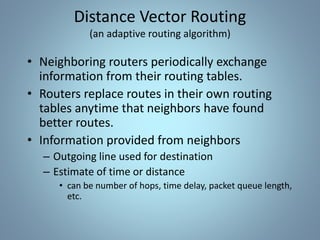 • Neighboring routers periodically exchange
information from their routing tables.
• Routers replace routes in their own routing
tables anytime that neighbors have found
better routes.
• Information provided from neighbors
– Outgoing line used for destination
– Estimate of time or distance
• can be number of hops, time delay, packet queue length,
etc.
Distance Vector Routing
(an adaptive routing algorithm)
 