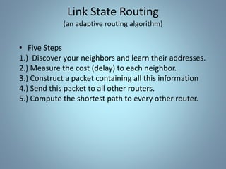 • Five Steps
1.) Discover your neighbors and learn their addresses.
2.) Measure the cost (delay) to each neighbor.
3.) Construct a packet containing all this information
4.) Send this packet to all other routers.
5.) Compute the shortest path to every other router.
Link State Routing
(an adaptive routing algorithm)
 