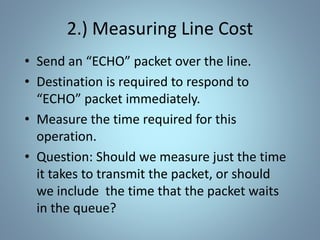 2.) Measuring Line Cost
• Send an “ECHO” packet over the line.
• Destination is required to respond to
“ECHO” packet immediately.
• Measure the time required for this
operation.
• Question: Should we measure just the time
it takes to transmit the packet, or should
we include the time that the packet waits
in the queue?
 