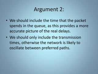Argument 2:
• We should include the time that the packet
spends in the queue, as this provides a more
accurate picture of the real delays.
• We should only include the transmission
times, otherwise the network is likely to
oscillate between preferred paths.
 
