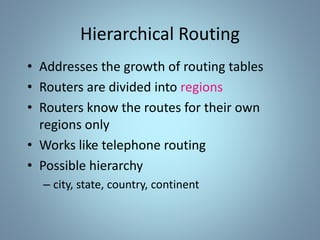Hierarchical Routing
• Addresses the growth of routing tables
• Routers are divided into regions
• Routers know the routes for their own
regions only
• Works like telephone routing
• Possible hierarchy
– city, state, country, continent
 