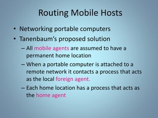 Routing Mobile Hosts
• Networking portable computers
• Tanenbaum’s proposed solution
– All mobile agents are assumed to have a
permanent home location
– When a portable computer is attached to a
remote network it contacts a process that acts
as the local foreign agent.
– Each home location has a process that acts as
the home agent
 