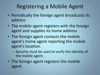 Registering a Mobile Agent
• Periodically the foreign agent broadcasts its
address
• The mobile agent registers with the foreign
agent and supplies its home address
• The foreign agent contacts the mobile
agent’s home agent reporting the mobile
agent’s location.
– Security must be used to verify the identity of
the mobile agent.
• The foreign agent registers the mobile
agent
 