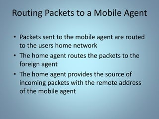 Routing Packets to a Mobile Agent
• Packets sent to the mobile agent are routed
to the users home network
• The home agent routes the packets to the
foreign agent
• The home agent provides the source of
incoming packets with the remote address
of the mobile agent
 