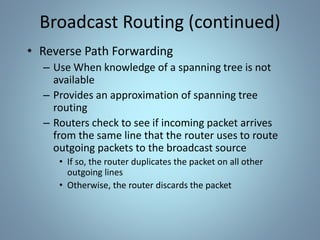 Broadcast Routing (continued)
• Reverse Path Forwarding
– Use When knowledge of a spanning tree is not
available
– Provides an approximation of spanning tree
routing
– Routers check to see if incoming packet arrives
from the same line that the router uses to route
outgoing packets to the broadcast source
• If so, the router duplicates the packet on all other
outgoing lines
• Otherwise, the router discards the packet
 