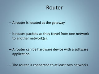 Router
– A router is located at the gateway
– it routes packets as they travel from one network
to another network(s).
– A router can be hardware device with a software
application
– The router is connected to at least two networks
 