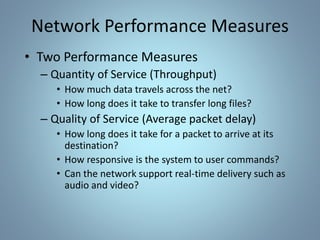 Network Performance Measures
• Two Performance Measures
– Quantity of Service (Throughput)
• How much data travels across the net?
• How long does it take to transfer long files?
– Quality of Service (Average packet delay)
• How long does it take for a packet to arrive at its
destination?
• How responsive is the system to user commands?
• Can the network support real-time delivery such as
audio and video?
 