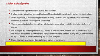 2.Tokenbucket algorithm
• A token bucket algorithm allows bursty data transfers.
• A token bucket algorithm is a modification of leaky bucket in which leaky bucket contains tokens.
• In this algorithm, a token(s) are generated at every clock tick. For a packet to be transmitted,
system must remove token(s) from the bucket.
• Thus, a token bucket algorithm allows idle hosts to accumulate credit for the future in form of
tokens.
• For example, if a system generates 100 tokens in one clock tick and the host is idle for 100 ticks.
The bucket will contain 10,000 tokens. Now, if the host wants to send bursty data, it can consume
all 10,000 tokens at once for sending 10,000 cells or bytes.
• Thus a host can send bursty data as long as bucket is not empty.
 