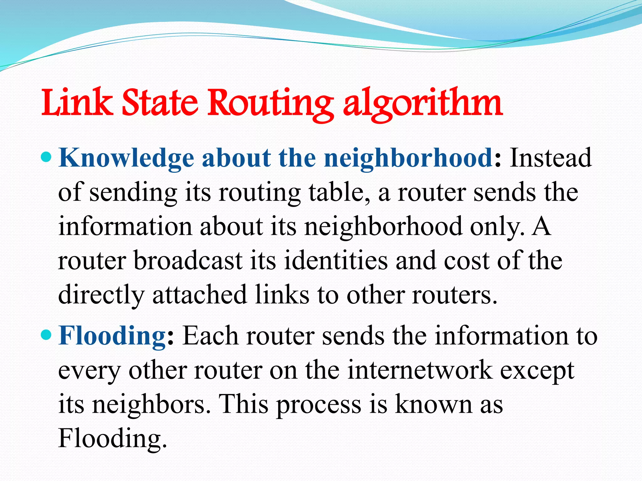 Link State Routing algorithm
 Knowledge about the neighborhood: Instead
of sending its routing table, a router sends the
information about its neighborhood only. A
router broadcast its identities and cost of the
directly attached links to other routers.
 Flooding: Each router sends the information to
every other router on the internetwork except
its neighbors. This process is known as
Flooding.
 