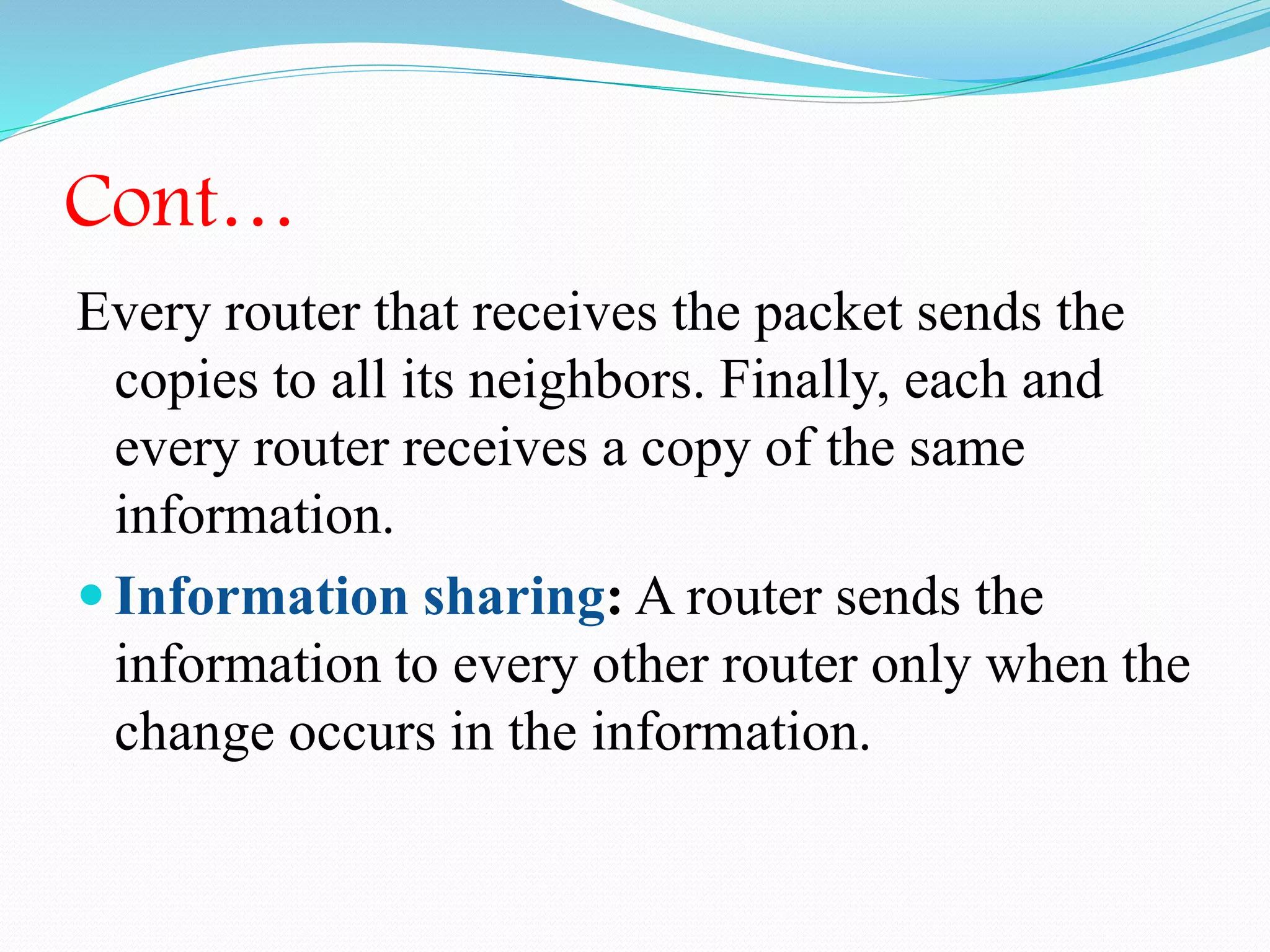 Cont…
Every router that receives the packet sends the
copies to all its neighbors. Finally, each and
every router receives a copy of the same
information.
 Information sharing: A router sends the
information to every other router only when the
change occurs in the information.
 