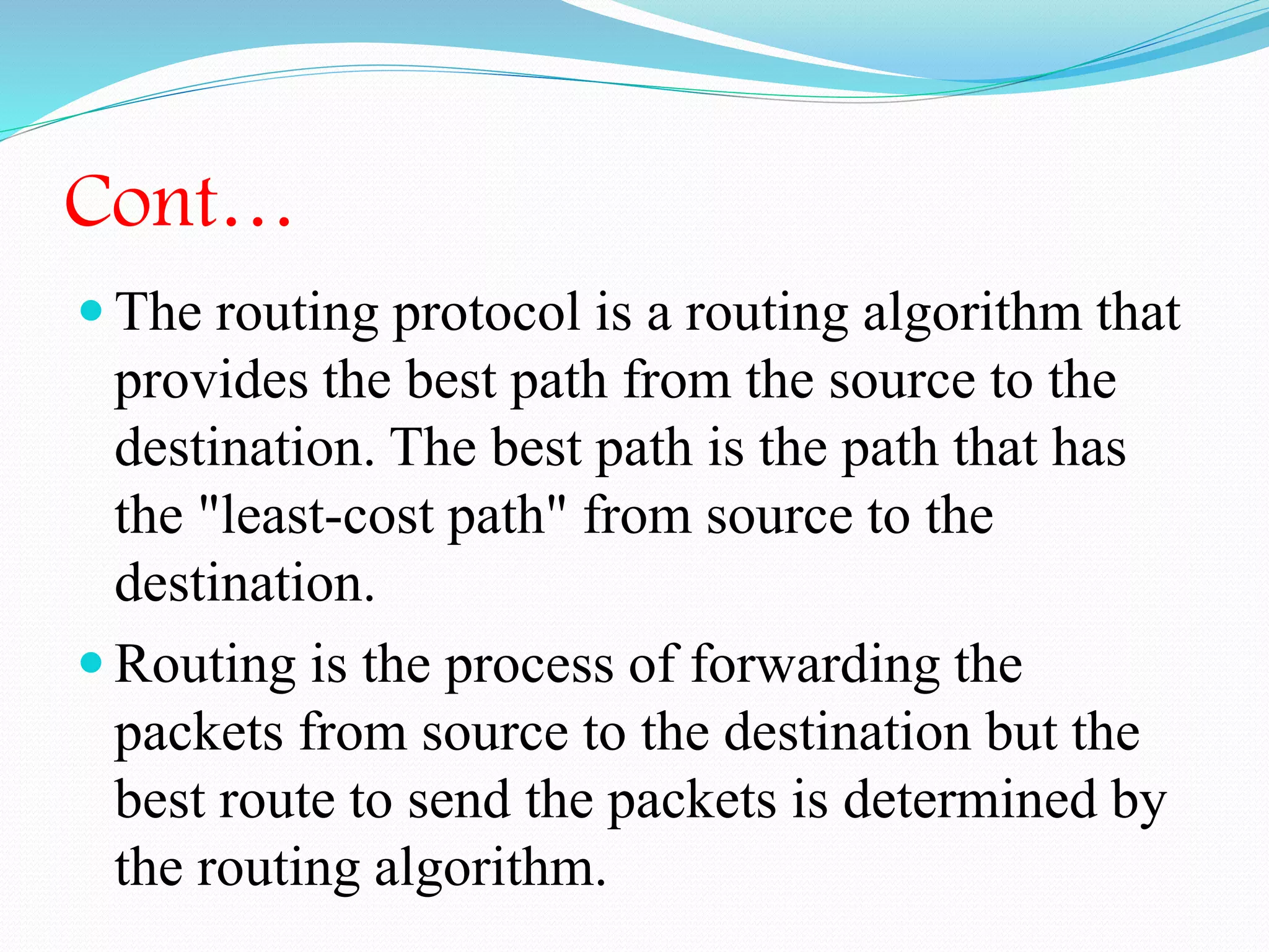 Cont…
 The routing protocol is a routing algorithm that
provides the best path from the source to the
destination. The best path is the path that has
the "least-cost path" from source to the
destination.
 Routing is the process of forwarding the
packets from source to the destination but the
best route to send the packets is determined by
the routing algorithm.
 