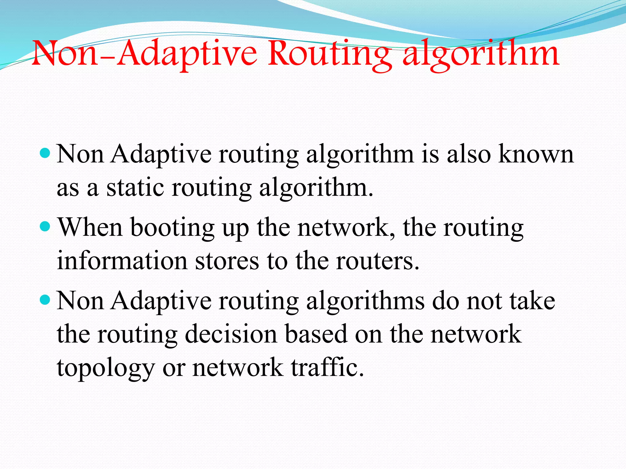 Non-Adaptive Routing algorithm
 Non Adaptive routing algorithm is also known
as a static routing algorithm.
 When booting up the network, the routing
information stores to the routers.
 Non Adaptive routing algorithms do not take
the routing decision based on the network
topology or network traffic.
 