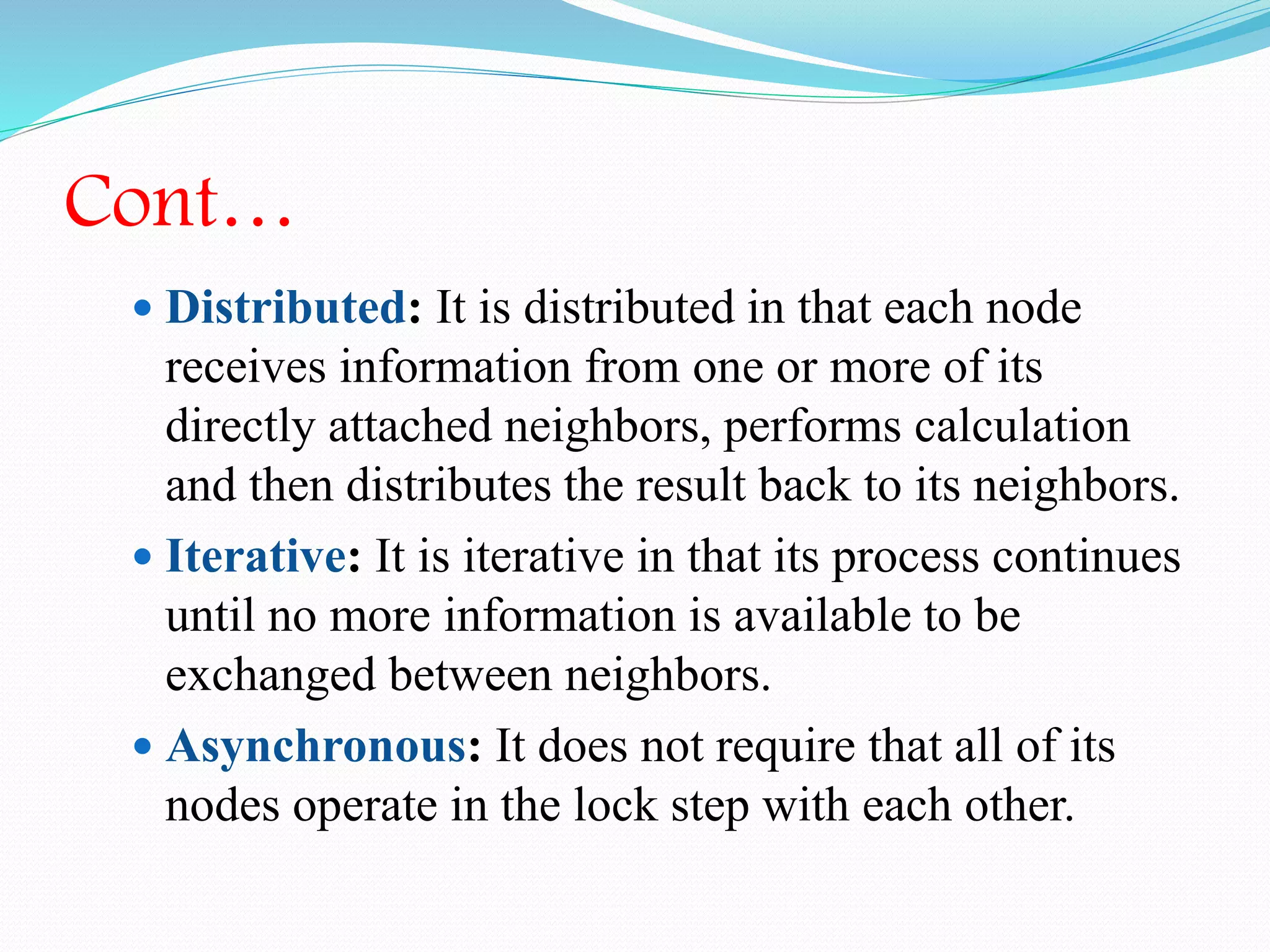 Cont…
 Distributed: It is distributed in that each node
receives information from one or more of its
directly attached neighbors, performs calculation
and then distributes the result back to its neighbors.
 Iterative: It is iterative in that its process continues
until no more information is available to be
exchanged between neighbors.
 Asynchronous: It does not require that all of its
nodes operate in the lock step with each other.
 