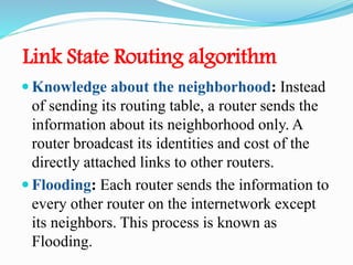 Link State Routing algorithm
 Knowledge about the neighborhood: Instead
of sending its routing table, a router sends the
information about its neighborhood only. A
router broadcast its identities and cost of the
directly attached links to other routers.
 Flooding: Each router sends the information to
every other router on the internetwork except
its neighbors. This process is known as
Flooding.
 