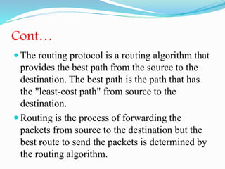Cont…
 The routing protocol is a routing algorithm that
provides the best path from the source to the
destination. The best path is the path that has
the "least-cost path" from source to the
destination.
 Routing is the process of forwarding the
packets from source to the destination but the
best route to send the packets is determined by
the routing algorithm.
 