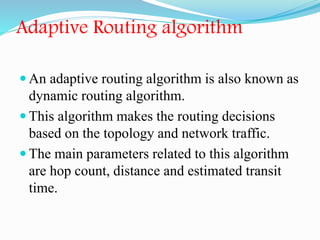 Adaptive Routing algorithm
 An adaptive routing algorithm is also known as
dynamic routing algorithm.
 This algorithm makes the routing decisions
based on the topology and network traffic.
 The main parameters related to this algorithm
are hop count, distance and estimated transit
time.
 