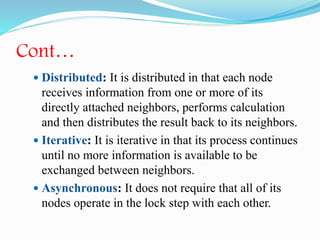 Cont…
 Distributed: It is distributed in that each node
receives information from one or more of its
directly attached neighbors, performs calculation
and then distributes the result back to its neighbors.
 Iterative: It is iterative in that its process continues
until no more information is available to be
exchanged between neighbors.
 Asynchronous: It does not require that all of its
nodes operate in the lock step with each other.
 