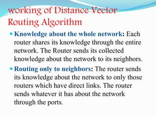 working of Distance Vector
Routing Algorithm
 Knowledge about the whole network: Each
router shares its knowledge through the entire
network. The Router sends its collected
knowledge about the network to its neighbors.
 Routing only to neighbors: The router sends
its knowledge about the network to only those
routers which have direct links. The router
sends whatever it has about the network
through the ports.
 