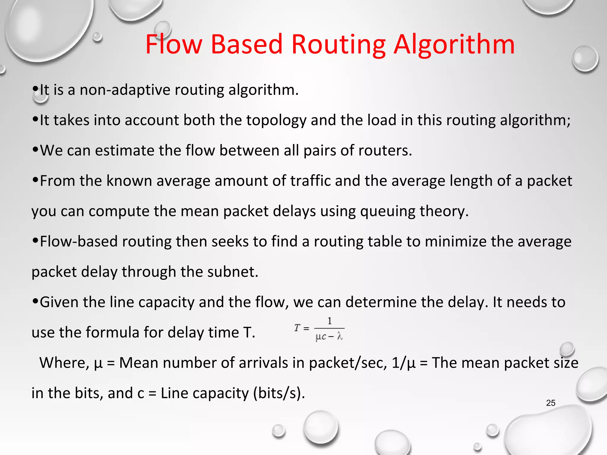 Flow Based Routing Algorithm
25
•It is a non-adaptive routing algorithm.
•It takes into account both the topology and the load in this routing algorithm;
•We can estimate the flow between all pairs of routers.
•From the known average amount of traffic and the average length of a packet
you can compute the mean packet delays using queuing theory.
•Flow-based routing then seeks to find a routing table to minimize the average
packet delay through the subnet.
•Given the line capacity and the flow, we can determine the delay. It needs to
use the formula for delay time T.
Where, μ = Mean number of arrivals in packet/sec, 1/μ = The mean packet size
in the bits, and c = Line capacity (bits/s).
 