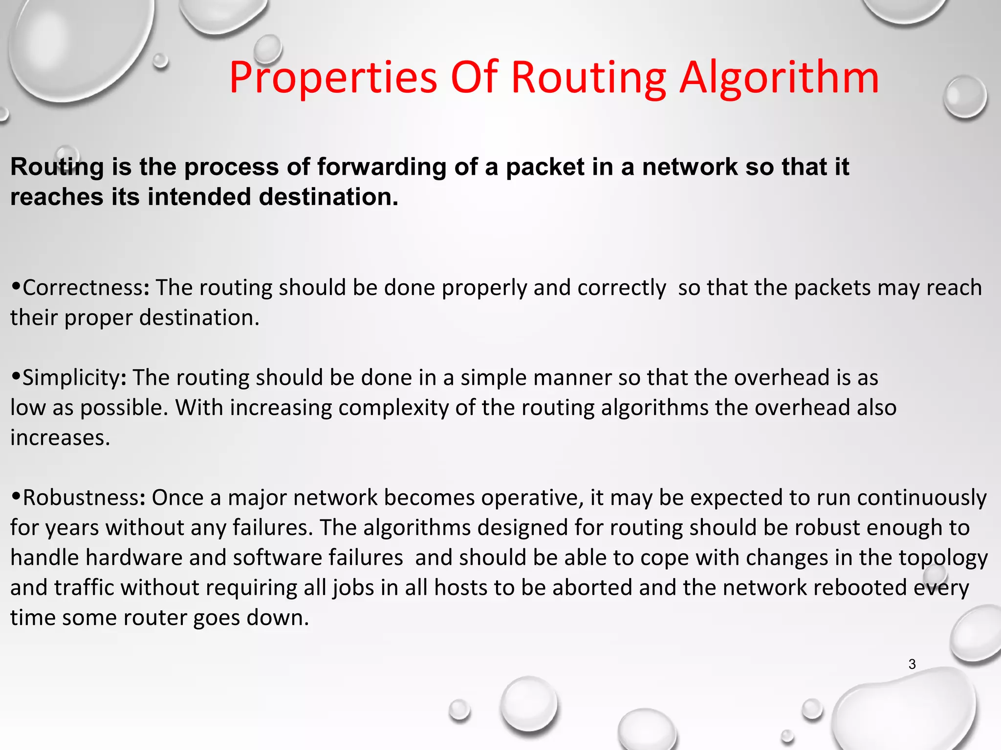 Routing is the process of forwarding of a packet in a network so that it
reaches its intended destination.
•Correctness: The routing should be done properly and correctly so that the packets may reach
their proper destination.
•Simplicity: The routing should be done in a simple manner so that the overhead is as
low as possible. With increasing complexity of the routing algorithms the overhead also
increases.
•Robustness: Once a major network becomes operative, it may be expected to run continuously
for years without any failures. The algorithms designed for routing should be robust enough to
handle hardware and software failures and should be able to cope with changes in the topology
and traffic without requiring all jobs in all hosts to be aborted and the network rebooted every
time some router goes down.
Properties Of Routing Algorithm
3
 