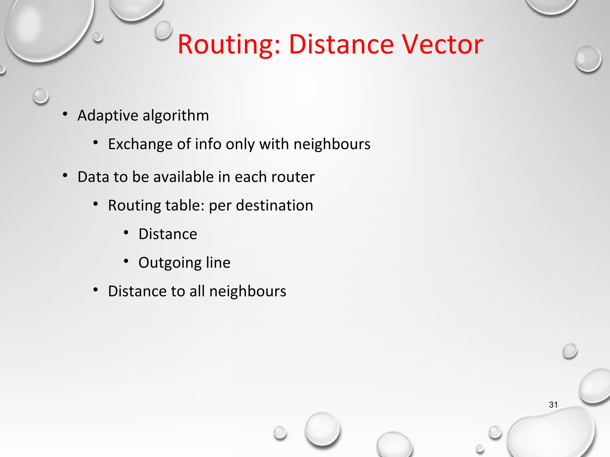 Routing: Distance Vector
• Adaptive algorithm
• Exchange of info only with neighbours
• Data to be available in each router
• Routing table: per destination
• Distance
• Outgoing line
• Distance to all neighbours
31
 