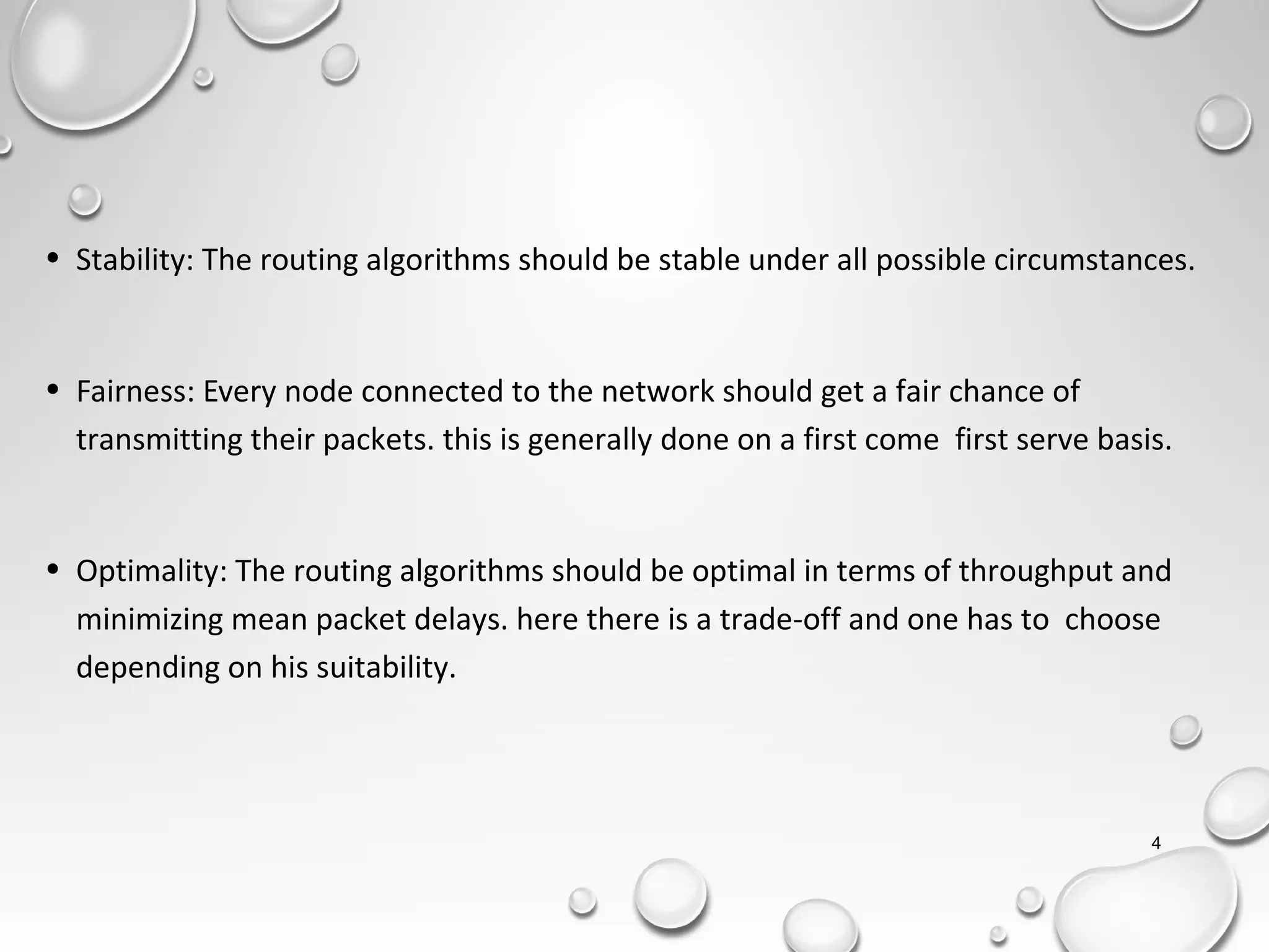 • Stability: The routing algorithms should be stable under all possible circumstances.
• Fairness: Every node connected to the network should get a fair chance of
transmitting their packets. this is generally done on a first come first serve basis.
• Optimality: The routing algorithms should be optimal in terms of throughput and
minimizing mean packet delays. here there is a trade-off and one has to choose
depending on his suitability.
4
 