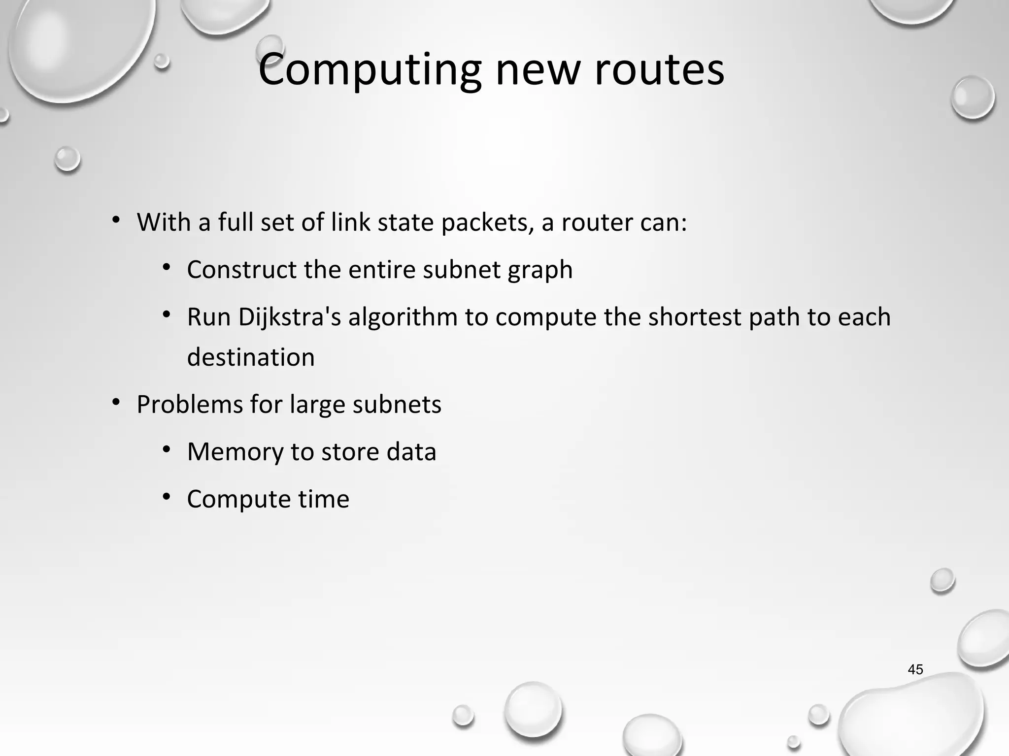 Computing new routes
• With a full set of link state packets, a router can:
• Construct the entire subnet graph
• Run Dijkstra's algorithm to compute the shortest path to each
destination
• Problems for large subnets
• Memory to store data
• Compute time
45
 