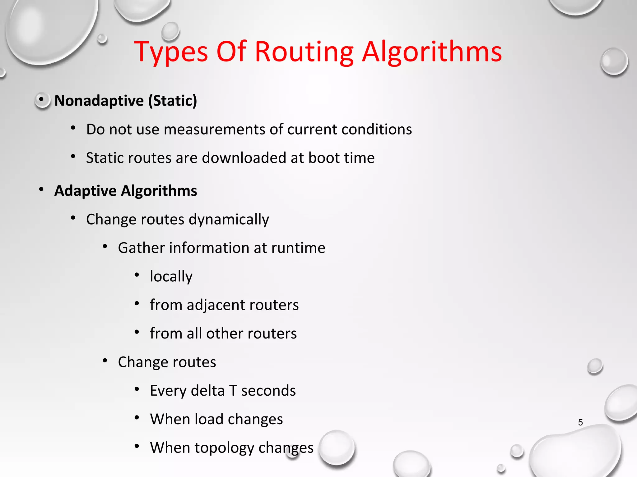 Types Of Routing Algorithms
• Nonadaptive (Static)
• Do not use measurements of current conditions
• Static routes are downloaded at boot time
• Adaptive Algorithms
• Change routes dynamically
• Gather information at runtime
• locally
• from adjacent routers
• from all other routers
• Change routes
• Every delta T seconds
• When load changes
• When topology changes
5
 