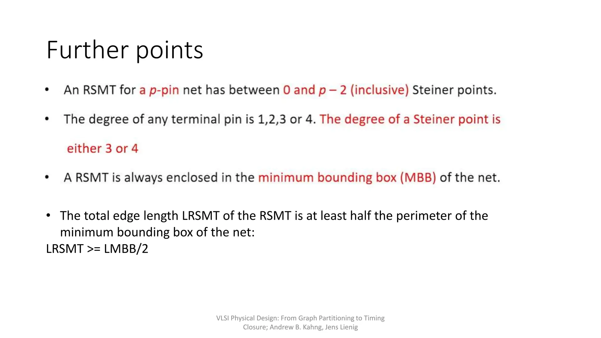 Further points
• The total edge length LRSMT of the RSMT is at least half the perimeter of the
minimum bounding box of the net:
LRSMT >= LMBB/2
VLSI Physical Design: From Graph Partitioning to Timing
Closure; Andrew B. Kahng, Jens Lienig
 