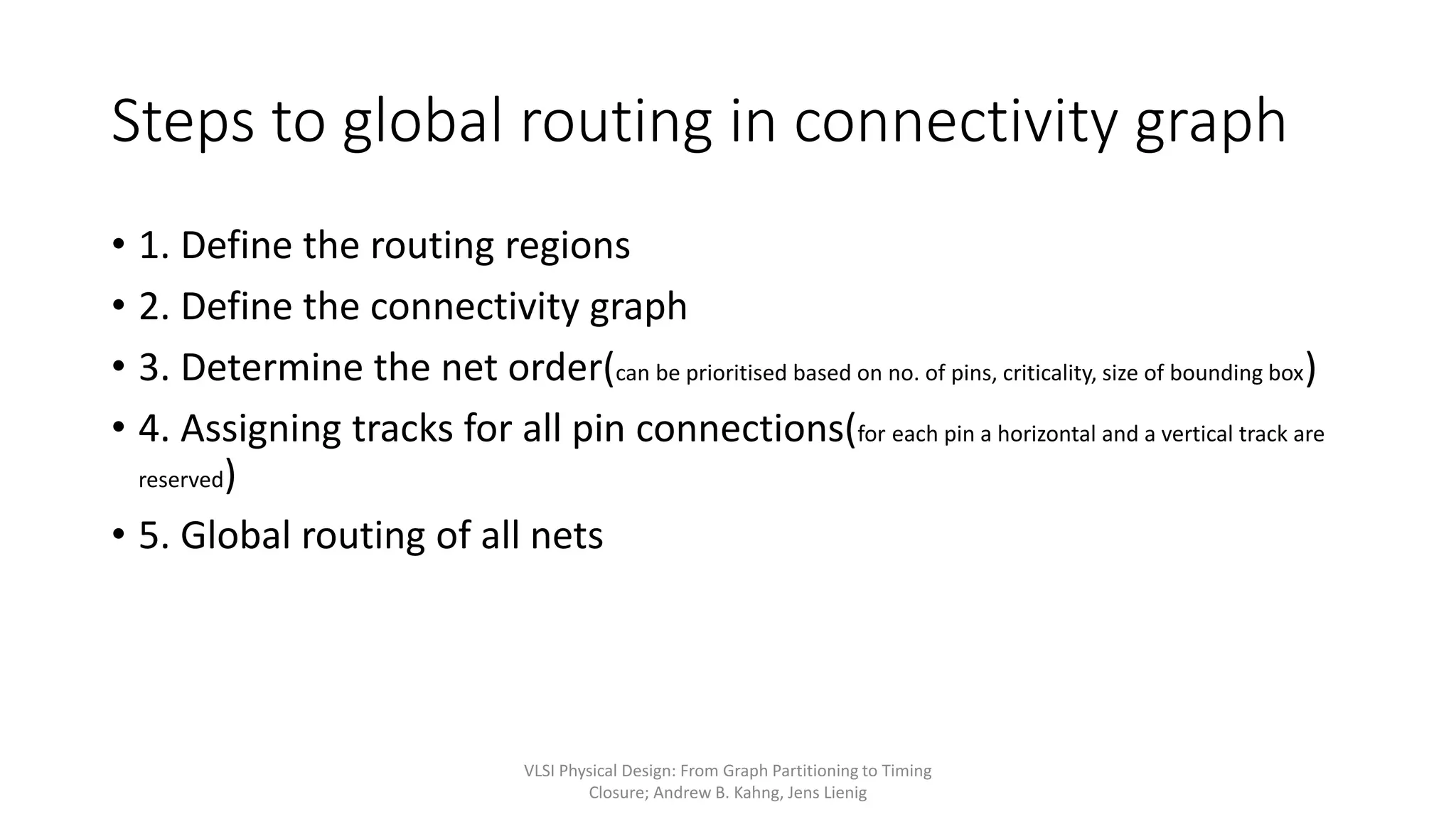 Steps to global routing in connectivity graph
• 1. Define the routing regions
• 2. Define the connectivity graph
• 3. Determine the net order(can be prioritised based on no. of pins, criticality, size of bounding box)
• 4. Assigning tracks for all pin connections(for each pin a horizontal and a vertical track are
reserved)
• 5. Global routing of all nets
VLSI Physical Design: From Graph Partitioning to Timing
Closure; Andrew B. Kahng, Jens Lienig
 