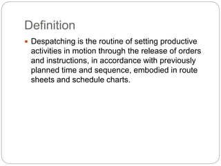 Definition
 Despatching is the routine of setting productive
activities in motion through the release of orders
and instructions, in accordance with previously
planned time and sequence, embodied in route
sheets and schedule charts.
 