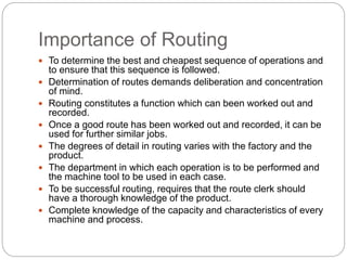 Importance of Routing
 To determine the best and cheapest sequence of operations and
to ensure that this sequence is followed.
 Determination of routes demands deliberation and concentration
of mind.
 Routing constitutes a function which can been worked out and
recorded.
 Once a good route has been worked out and recorded, it can be
used for further similar jobs.
 The degrees of detail in routing varies with the factory and the
product.
 The department in which each operation is to be performed and
the machine tool to be used in each case.
 To be successful routing, requires that the route clerk should
have a thorough knowledge of the product.
 Complete knowledge of the capacity and characteristics of every
machine and process.
 