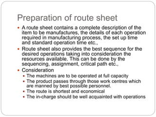 Preparation of route sheet
 A route sheet contains a complete description of the
item to be manufactures, the details of each operation
required in manufacturing process, the set up time
and standard operation time etc.,
 Route sheet also provides the best sequence for the
desired operations taking into consideration the
resources available. This can be done by the
sequencing, assignment, critical path etc.,
 Consideration
 The machines are to be operated at full capacity
 The product passes through those work centres which
are manned by best possible personnel.
 The route is shortest and economical
 The in-charge should be well acquainted with operations
 