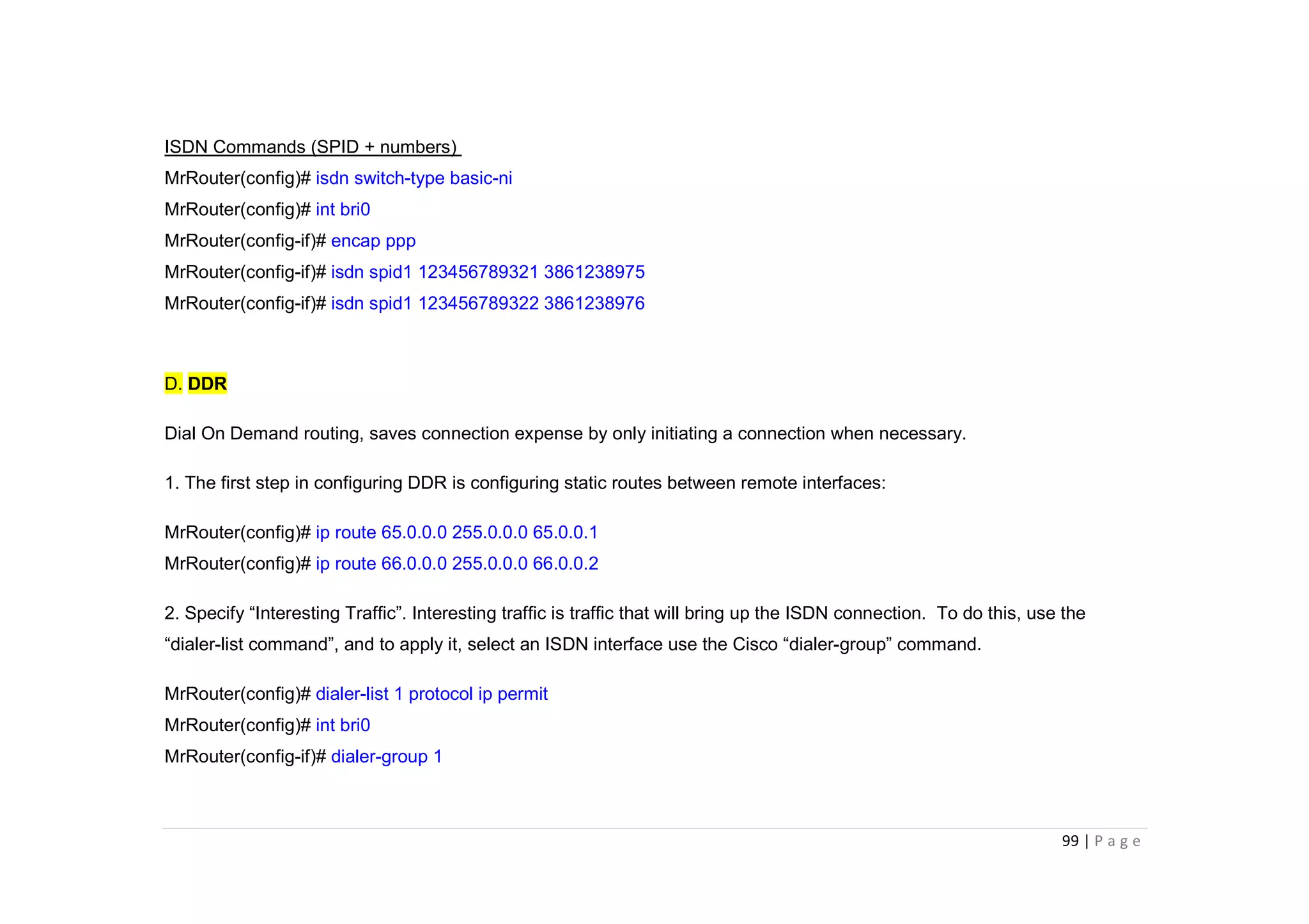 99 | P a g e
ISDN Commands (SPID + numbers)
MrRouter(config)# isdn switch-type basic-ni
MrRouter(config)# int bri0
MrRouter(config-if)# encap ppp
MrRouter(config-if)# isdn spid1 123456789321 3861238975
MrRouter(config-if)# isdn spid1 123456789322 3861238976
D. DDR
Dial On Demand routing, saves connection expense by only initiating a connection when necessary.
1. The first step in configuring DDR is configuring static routes between remote interfaces:
MrRouter(config)# ip route 65.0.0.0 255.0.0.0 65.0.0.1
MrRouter(config)# ip route 66.0.0.0 255.0.0.0 66.0.0.2
2. Specify “Interesting Traffic”. Interesting traffic is traffic that will bring up the ISDN connection. To do this, use the
“dialer-list command”, and to apply it, select an ISDN interface use the Cisco “dialer-group” command.
MrRouter(config)# dialer-list 1 protocol ip permit
MrRouter(config)# int bri0
MrRouter(config-if)# dialer-group 1
 