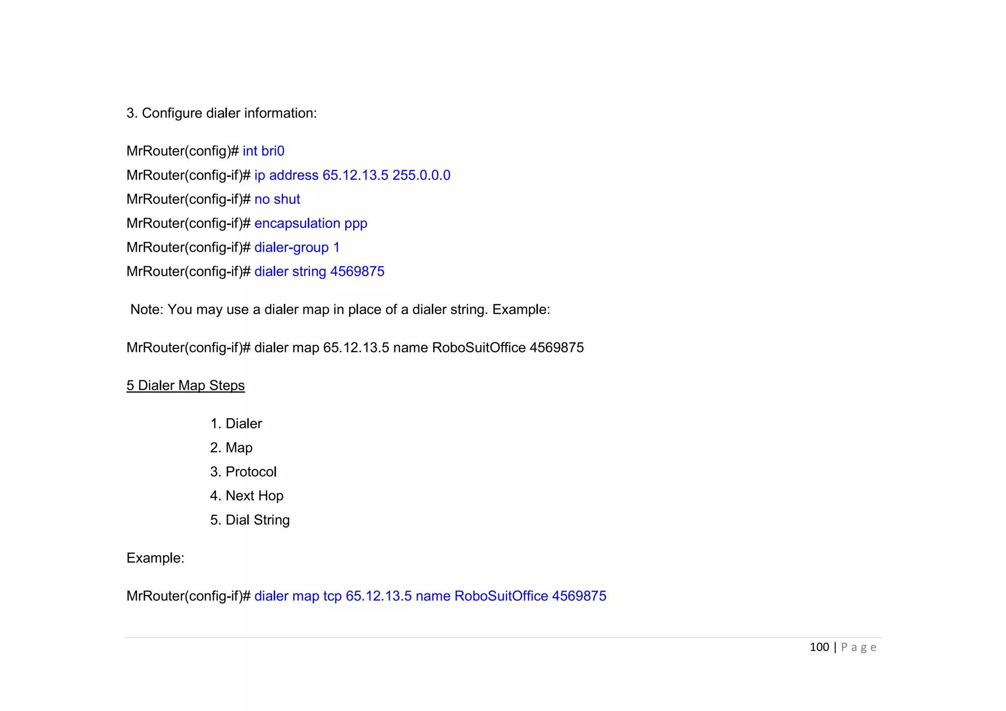 100 | P a g e
3. Configure dialer information:
MrRouter(config)# int bri0
MrRouter(config-if)# ip address 65.12.13.5 255.0.0.0
MrRouter(config-if)# no shut
MrRouter(config-if)# encapsulation ppp
MrRouter(config-if)# dialer-group 1
MrRouter(config-if)# dialer string 4569875
Note: You may use a dialer map in place of a dialer string. Example:
MrRouter(config-if)# dialer map 65.12.13.5 name RoboSuitOffice 4569875
5 Dialer Map Steps
1. Dialer
2. Map
3. Protocol
4. Next Hop
5. Dial String
Example:
MrRouter(config-if)# dialer map tcp 65.12.13.5 name RoboSuitOffice 4569875
 