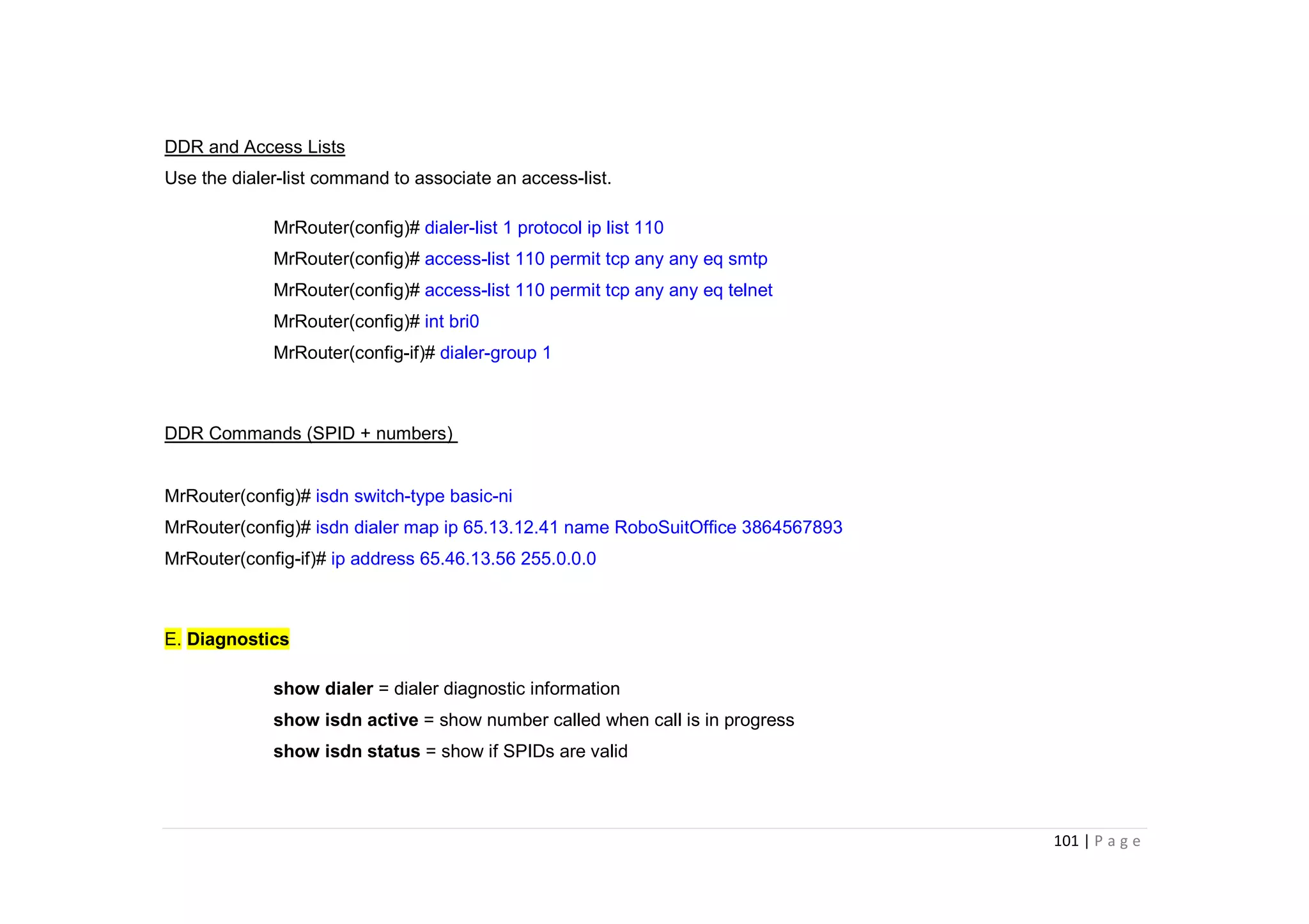 101 | P a g e
DDR and Access Lists
Use the dialer-list command to associate an access-list.
MrRouter(config)# dialer-list 1 protocol ip list 110
MrRouter(config)# access-list 110 permit tcp any any eq smtp
MrRouter(config)# access-list 110 permit tcp any any eq telnet
MrRouter(config)# int bri0
MrRouter(config-if)# dialer-group 1
DDR Commands (SPID + numbers)
MrRouter(config)# isdn switch-type basic-ni
MrRouter(config)# isdn dialer map ip 65.13.12.41 name RoboSuitOffice 3864567893
MrRouter(config-if)# ip address 65.46.13.56 255.0.0.0
E. Diagnostics
show dialer = dialer diagnostic information
show isdn active = show number called when call is in progress
show isdn status = show if SPIDs are valid
 