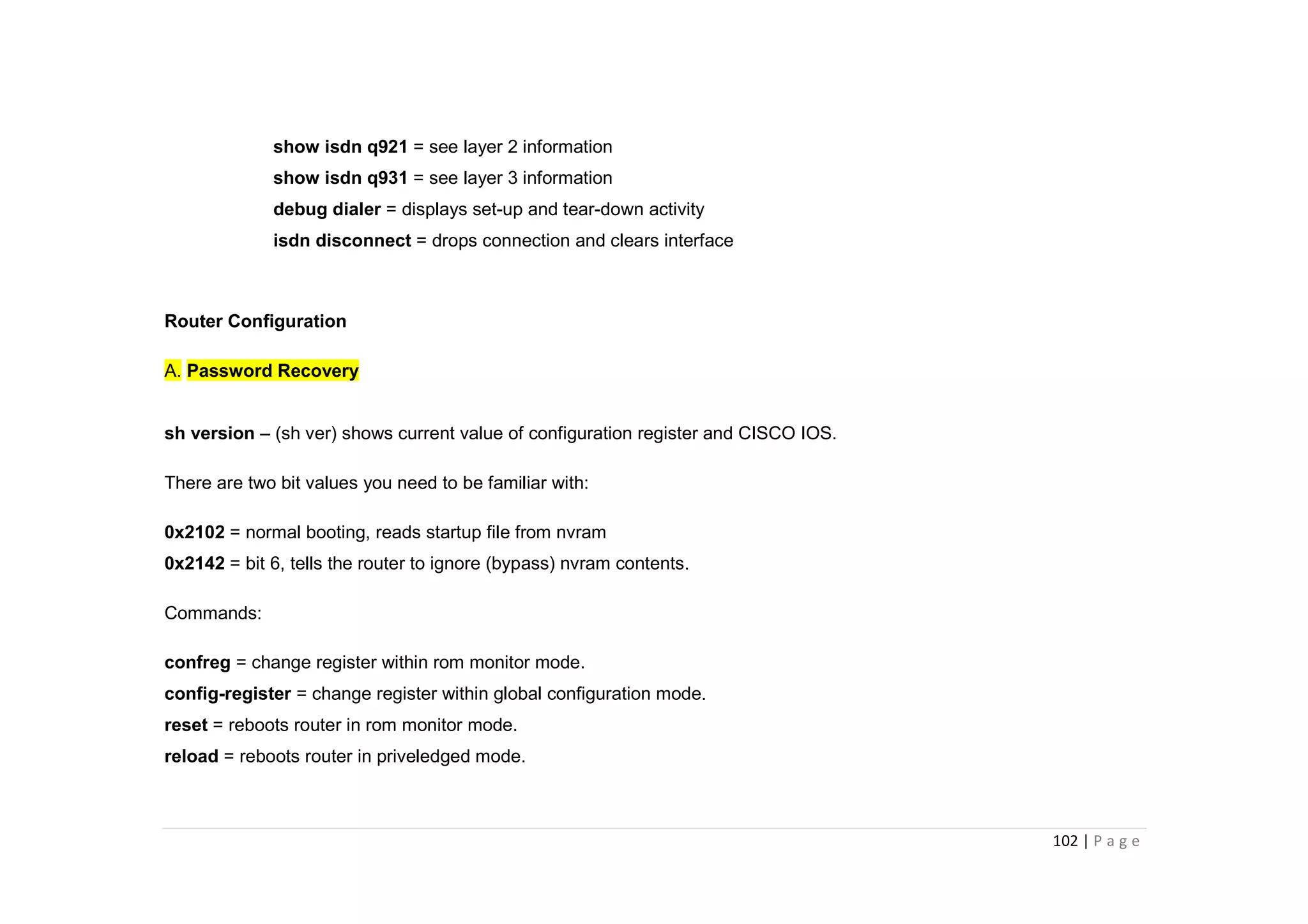 102 | P a g e
show isdn q921 = see layer 2 information
show isdn q931 = see layer 3 information
debug dialer = displays set-up and tear-down activity
isdn disconnect = drops connection and clears interface
Router Configuration
A. Password Recovery
sh version – (sh ver) shows current value of configuration register and CISCO IOS.
There are two bit values you need to be familiar with:
0x2102 = normal booting, reads startup file from nvram
0x2142 = bit 6, tells the router to ignore (bypass) nvram contents.
Commands:
confreg = change register within rom monitor mode.
config-register = change register within global configuration mode.
reset = reboots router in rom monitor mode.
reload = reboots router in priveledged mode.
 