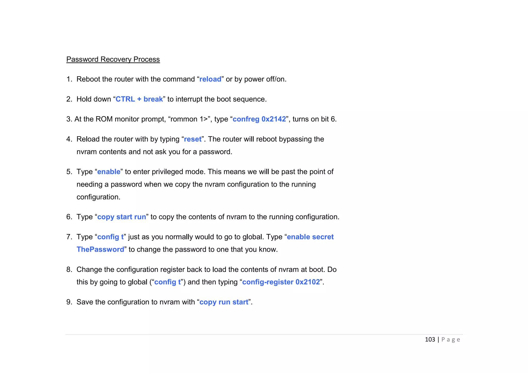 103 | P a g e
Password Recovery Process
1. Reboot the router with the command “reload” or by power off/on.
2. Hold down “CTRL + break” to interrupt the boot sequence.
3. At the ROM monitor prompt, “rommon 1>”, type “confreg 0x2142”, turns on bit 6.
4. Reload the router with by typing “reset”. The router will reboot bypassing the
nvram contents and not ask you for a password.
5. Type “enable” to enter privileged mode. This means we will be past the point of
needing a password when we copy the nvram configuration to the running
configuration.
6. Type “copy start run” to copy the contents of nvram to the running configuration.
7. Type “config t” just as you normally would to go to global. Type “enable secret
ThePassword” to change the password to one that you know.
8. Change the configuration register back to load the contents of nvram at boot. Do
this by going to global (“config t”) and then typing “config-register 0x2102”.
9. Save the configuration to nvram with “copy run start”.
 