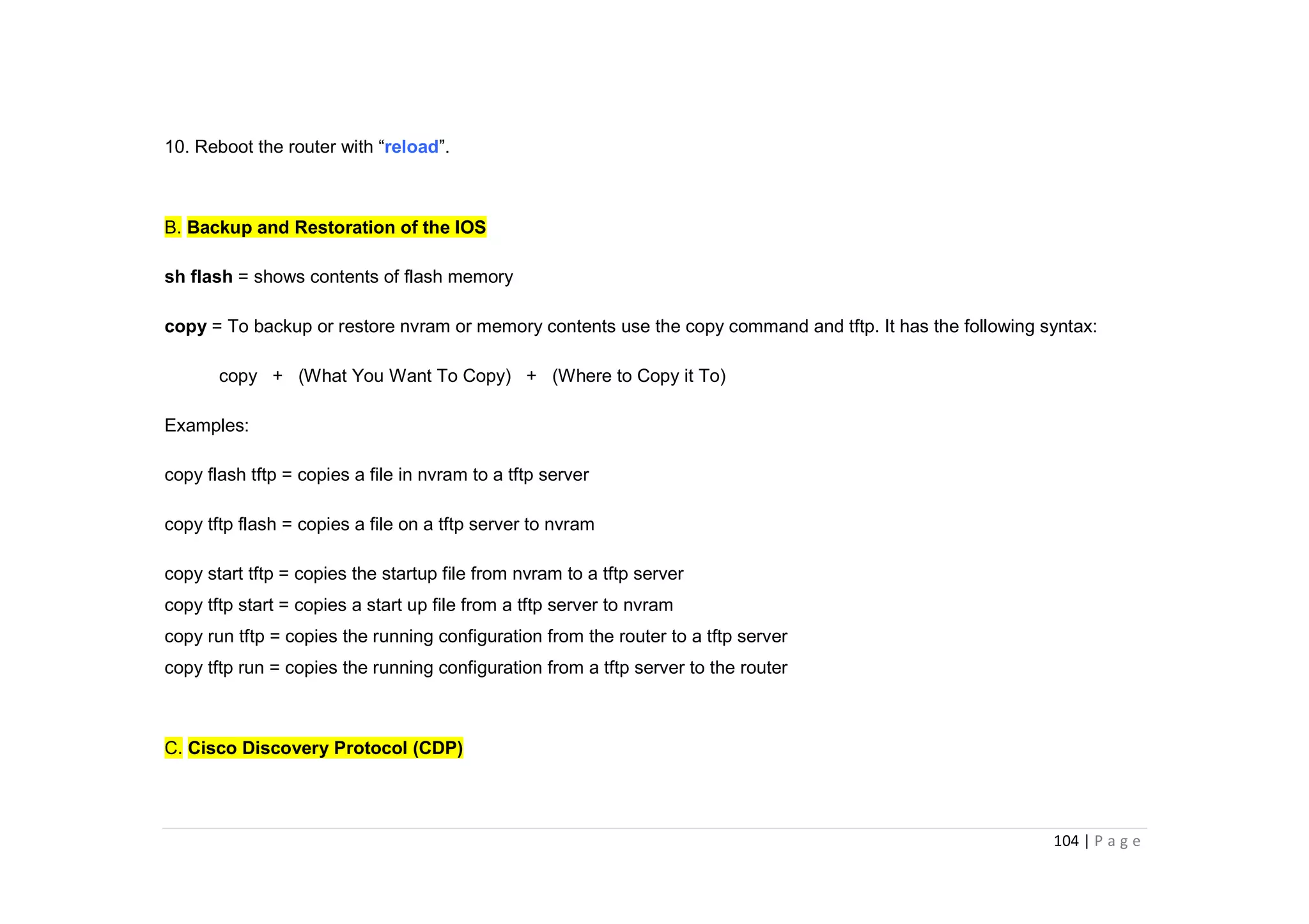 104 | P a g e
10. Reboot the router with “reload”.
B. Backup and Restoration of the IOS
sh flash = shows contents of flash memory
copy = To backup or restore nvram or memory contents use the copy command and tftp. It has the following syntax:
copy + (What You Want To Copy) + (Where to Copy it To)
Examples:
copy flash tftp = copies a file in nvram to a tftp server
copy tftp flash = copies a file on a tftp server to nvram
copy start tftp = copies the startup file from nvram to a tftp server
copy tftp start = copies a start up file from a tftp server to nvram
copy run tftp = copies the running configuration from the router to a tftp server
copy tftp run = copies the running configuration from a tftp server to the router
C. Cisco Discovery Protocol (CDP)
 